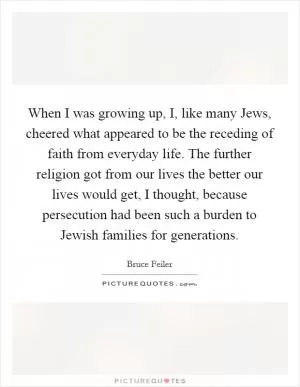 When I was growing up, I, like many Jews, cheered what appeared to be the receding of faith from everyday life. The further religion got from our lives the better our lives would get, I thought, because persecution had been such a burden to Jewish families for generations Picture Quote #1