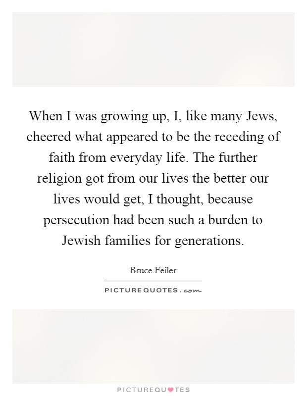 When I was growing up, I, like many Jews, cheered what appeared to be the receding of faith from everyday life. The further religion got from our lives the better our lives would get, I thought, because persecution had been such a burden to Jewish families for generations Picture Quote #1