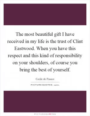 The most beautiful gift I have received in my life is the trust of Clint Eastwood. When you have this respect and this kind of responsibility on your shoulders, of course you bring the best of yourself Picture Quote #1