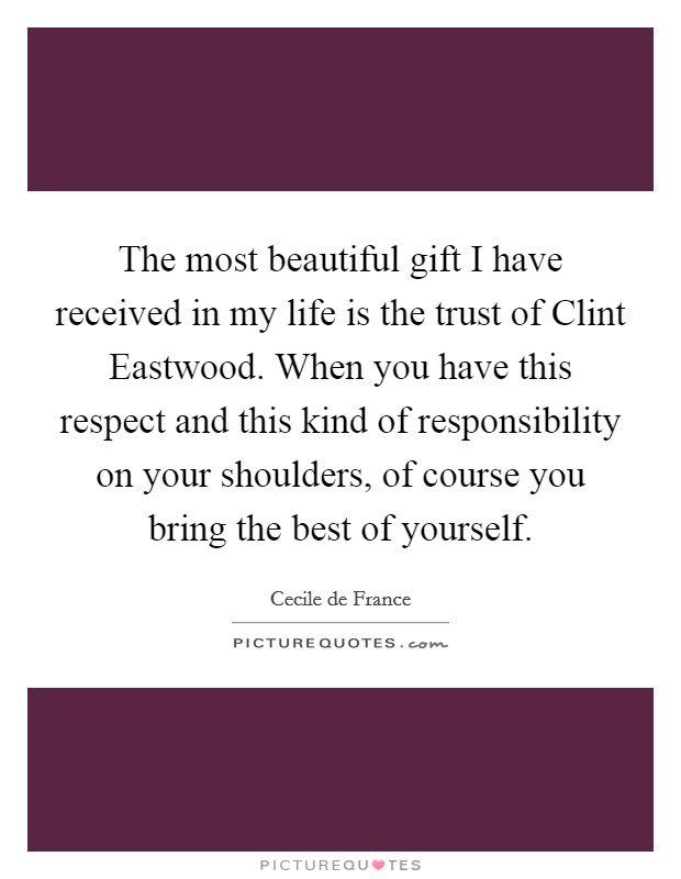 The most beautiful gift I have received in my life is the trust of Clint Eastwood. When you have this respect and this kind of responsibility on your shoulders, of course you bring the best of yourself Picture Quote #1