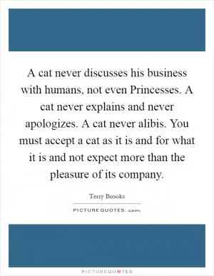 A cat never discusses his business with humans, not even Princesses. A cat never explains and never apologizes. A cat never alibis. You must accept a cat as it is and for what it is and not expect more than the pleasure of its company Picture Quote #1