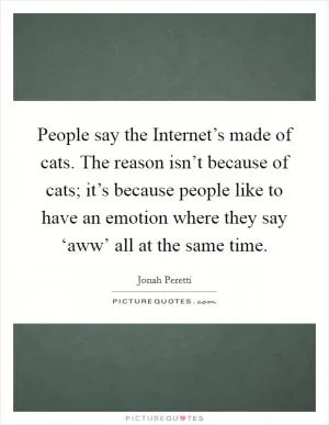 People say the Internet’s made of cats. The reason isn’t because of cats; it’s because people like to have an emotion where they say ‘aww’ all at the same time Picture Quote #1
