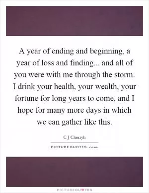 A year of ending and beginning, a year of loss and finding... and all of you were with me through the storm. I drink your health, your wealth, your fortune for long years to come, and I hope for many more days in which we can gather like this Picture Quote #1