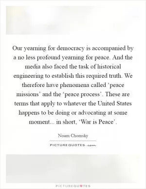 Our yearning for democracy is accompanied by a no less profound yearning for peace. And the media also faced the task of historical engineering to establish this required truth. We therefore have phenomena called ‘peace missions’ and the ‘peace process’. These are terms that apply to whatever the United States happens to be doing or advocating at some moment... in short, ‘War is Peace’ Picture Quote #1