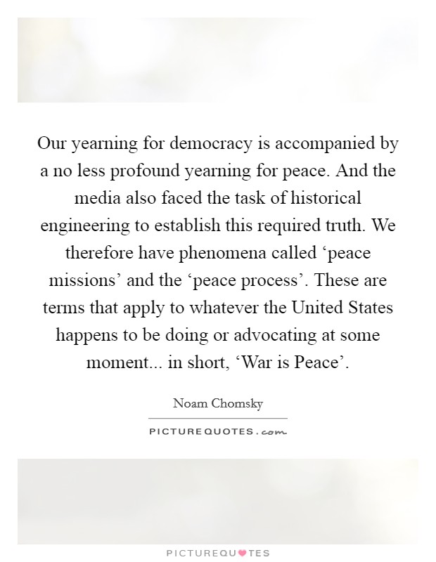 Our yearning for democracy is accompanied by a no less profound yearning for peace. And the media also faced the task of historical engineering to establish this required truth. We therefore have phenomena called ‘peace missions' and the ‘peace process'. These are terms that apply to whatever the United States happens to be doing or advocating at some moment... in short, ‘War is Peace' Picture Quote #1