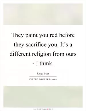 They paint you red before they sacrifice you. It’s a different religion from ours - I think Picture Quote #1