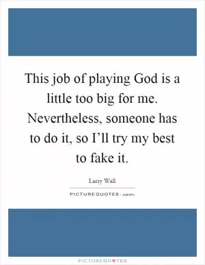 This job of playing God is a little too big for me. Nevertheless, someone has to do it, so I’ll try my best to fake it Picture Quote #1