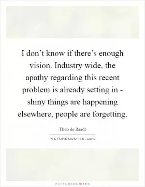 I don’t know if there’s enough vision. Industry wide, the apathy regarding this recent problem is already setting in - shiny things are happening elsewhere, people are forgetting Picture Quote #1