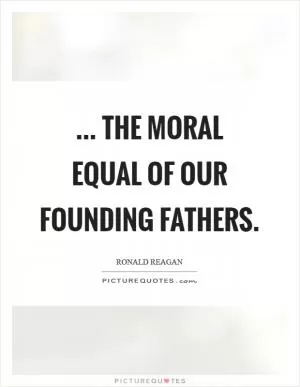 ... the moral equal of our Founding Fathers Picture Quote #1