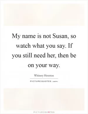 My name is not Susan, so watch what you say. If you still need her, then be on your way Picture Quote #1
