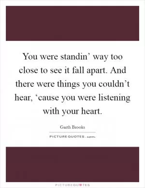 You were standin’ way too close to see it fall apart. And there were things you couldn’t hear, ‘cause you were listening with your heart Picture Quote #1