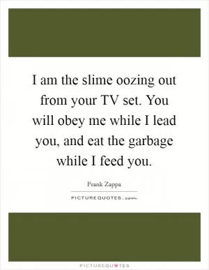 I am the slime oozing out from your TV set. You will obey me while I lead you, and eat the garbage while I feed you Picture Quote #1