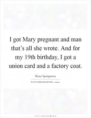 I got Mary pregnant and man that’s all she wrote. And for my 19th birthday, I got a union card and a factory coat Picture Quote #1