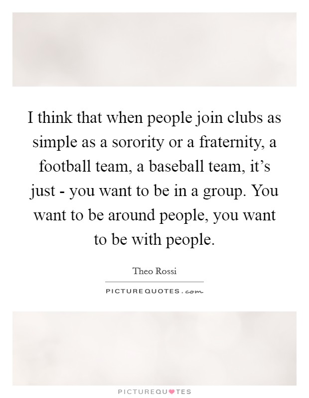 I think that when people join clubs as simple as a sorority or a fraternity, a football team, a baseball team, it’s just - you want to be in a group. You want to be around people, you want to be with people Picture Quote #1
