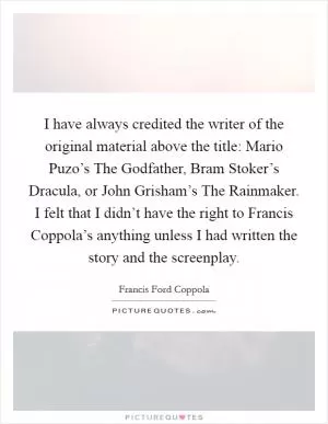 I have always credited the writer of the original material above the title: Mario Puzo’s The Godfather, Bram Stoker’s Dracula, or John Grisham’s The Rainmaker. I felt that I didn’t have the right to Francis Coppola’s anything unless I had written the story and the screenplay Picture Quote #1