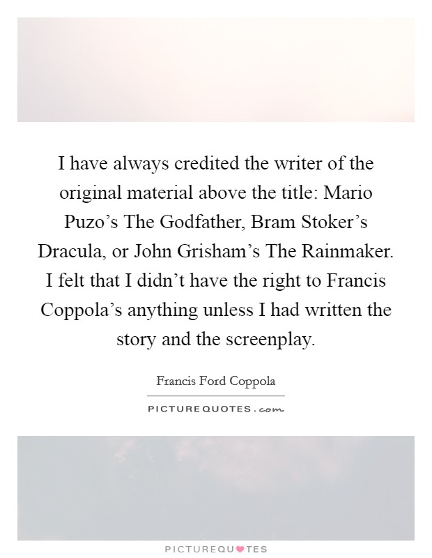 I have always credited the writer of the original material above the title: Mario Puzo's The Godfather, Bram Stoker's Dracula, or John Grisham's The Rainmaker. I felt that I didn't have the right to Francis Coppola's anything unless I had written the story and the screenplay Picture Quote #1