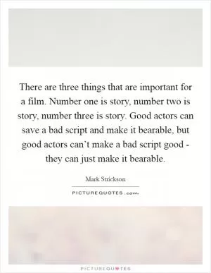 There are three things that are important for a film. Number one is story, number two is story, number three is story. Good actors can save a bad script and make it bearable, but good actors can’t make a bad script good - they can just make it bearable Picture Quote #1