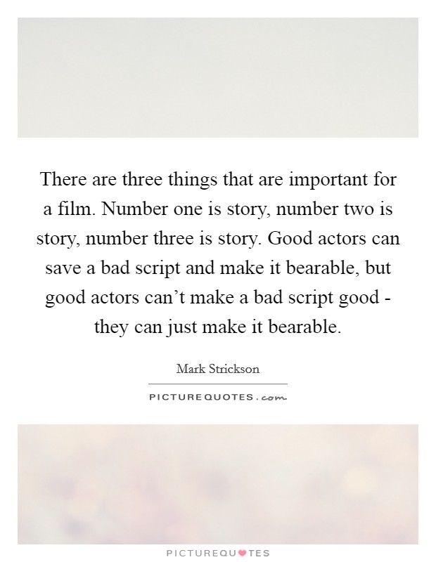 There are three things that are important for a film. Number one is story, number two is story, number three is story. Good actors can save a bad script and make it bearable, but good actors can't make a bad script good - they can just make it bearable Picture Quote #1