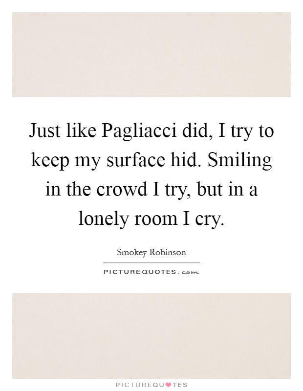 Just like Pagliacci did, I try to keep my surface hid. Smiling in the crowd I try, but in a lonely room I cry Picture Quote #1