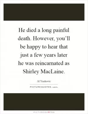 He died a long painful death. However, you’ll be happy to hear that just a few years later he was reincarnated as Shirley MacLaine Picture Quote #1