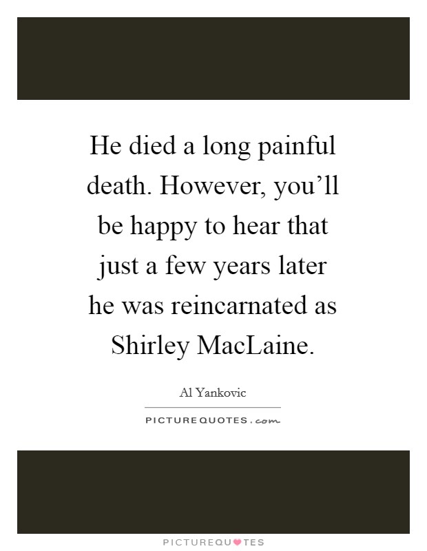 He died a long painful death. However, you'll be happy to hear that just a few years later he was reincarnated as Shirley MacLaine Picture Quote #1