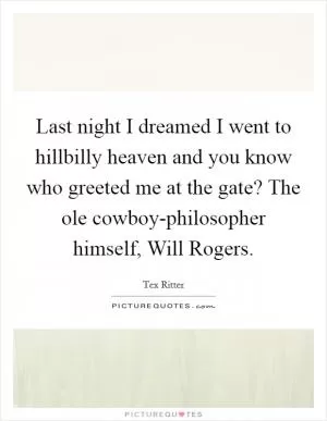 Last night I dreamed I went to hillbilly heaven and you know who greeted me at the gate? The ole cowboy-philosopher himself, Will Rogers Picture Quote #1