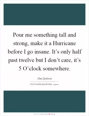 Pour me something tall and strong, make it a Hurricane before I go insane. It’s only half past twelve but I don’t care, it’s 5 O’clock somewhere Picture Quote #1