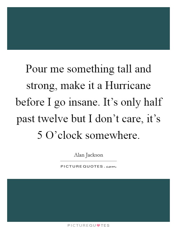 Pour me something tall and strong, make it a Hurricane before I go insane. It's only half past twelve but I don't care, it's 5 O'clock somewhere Picture Quote #1