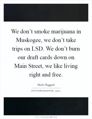We don’t smoke marijuana in Muskogee, we don’t take trips on LSD. We don’t burn our draft cards down on Main Street, we like living right and free Picture Quote #1