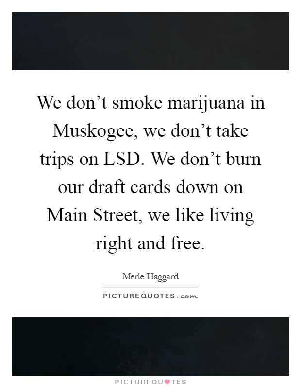 We don't smoke marijuana in Muskogee, we don't take trips on LSD. We don't burn our draft cards down on Main Street, we like living right and free Picture Quote #1