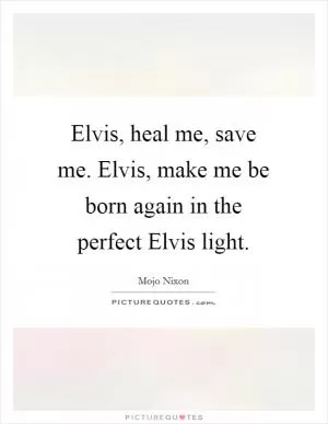 Elvis, heal me, save me. Elvis, make me be born again in the perfect Elvis light Picture Quote #1