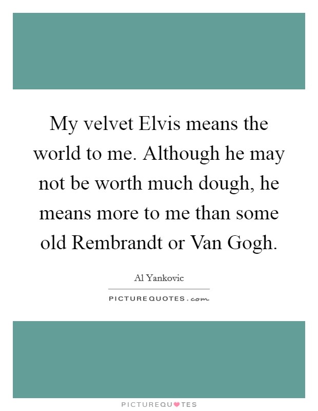 My velvet Elvis means the world to me. Although he may not be worth much dough, he means more to me than some old Rembrandt or Van Gogh Picture Quote #1