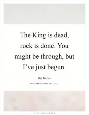 The King is dead, rock is done. You might be through, but I’ve just begun Picture Quote #1