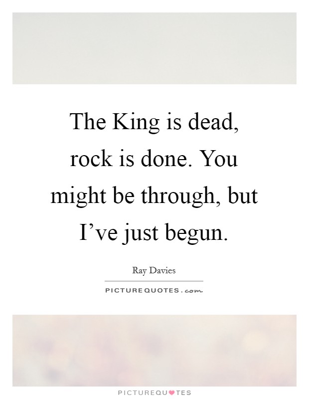 The King is dead, rock is done. You might be through, but I've just begun Picture Quote #1