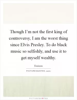 Though I’m not the first king of controversy, I am the worst thing since Elvis Presley. To do black music so selfishly, and use it to get myself wealthy Picture Quote #1