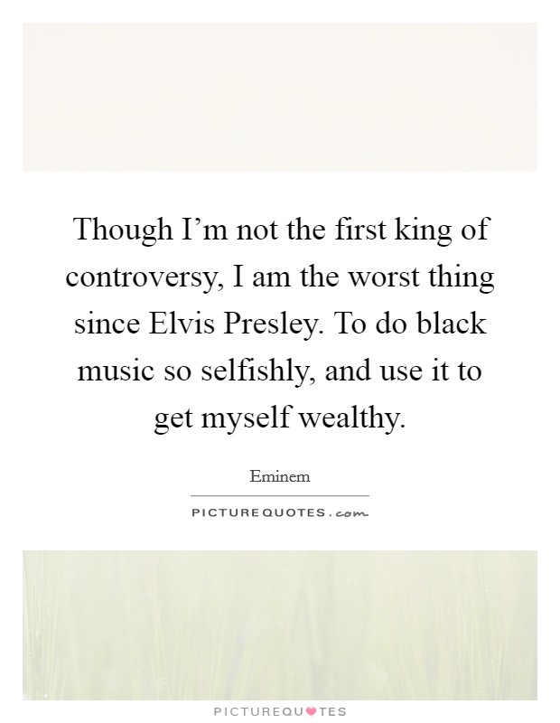 Though I'm not the first king of controversy, I am the worst thing since Elvis Presley. To do black music so selfishly, and use it to get myself wealthy Picture Quote #1