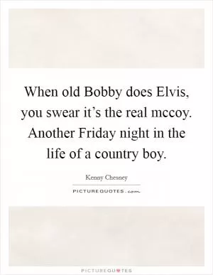 When old Bobby does Elvis, you swear it’s the real mccoy. Another Friday night in the life of a country boy Picture Quote #1