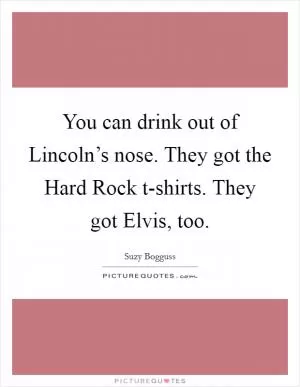 You can drink out of Lincoln’s nose. They got the Hard Rock t-shirts. They got Elvis, too Picture Quote #1