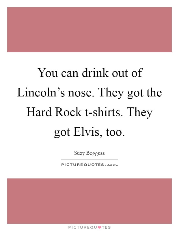 You can drink out of Lincoln's nose. They got the Hard Rock t-shirts. They got Elvis, too Picture Quote #1