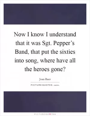 Now I know I understand that it was Sgt. Pepper’s Band, that put the sixties into song, where have all the heroes gone? Picture Quote #1