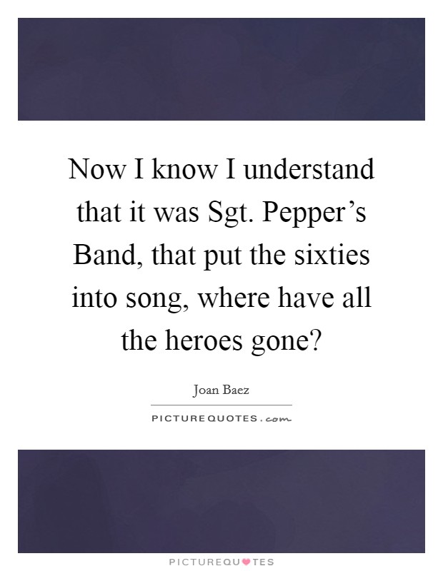 Now I know I understand that it was Sgt. Pepper's Band, that put the sixties into song, where have all the heroes gone? Picture Quote #1