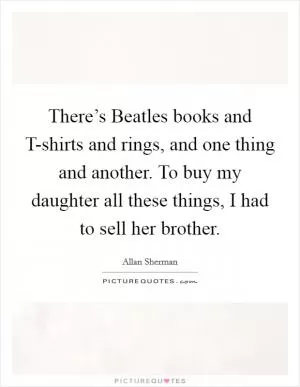 There’s Beatles books and T-shirts and rings, and one thing and another. To buy my daughter all these things, I had to sell her brother Picture Quote #1