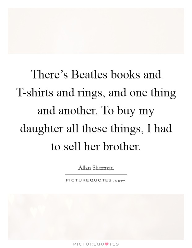 There's Beatles books and T-shirts and rings, and one thing and another. To buy my daughter all these things, I had to sell her brother Picture Quote #1