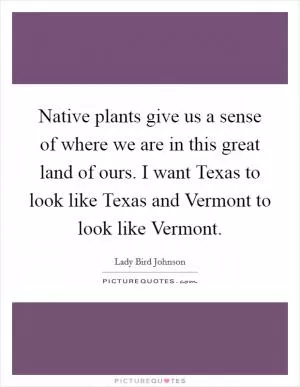 Native plants give us a sense of where we are in this great land of ours. I want Texas to look like Texas and Vermont to look like Vermont Picture Quote #1