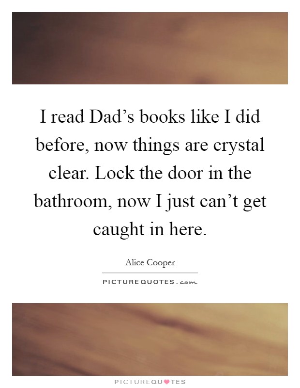 I read Dad's books like I did before, now things are crystal clear. Lock the door in the bathroom, now I just can't get caught in here Picture Quote #1