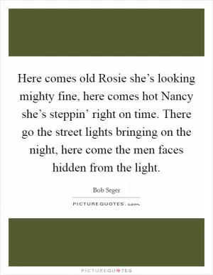 Here comes old Rosie she’s looking mighty fine, here comes hot Nancy she’s steppin’ right on time. There go the street lights bringing on the night, here come the men faces hidden from the light Picture Quote #1