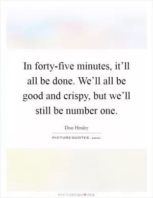 In forty-five minutes, it’ll all be done. We’ll all be good and crispy, but we’ll still be number one Picture Quote #1