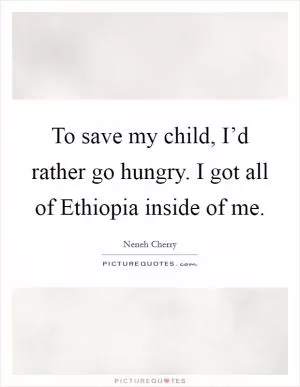 To save my child, I’d rather go hungry. I got all of Ethiopia inside of me Picture Quote #1