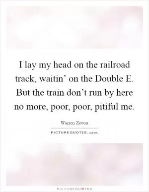 I lay my head on the railroad track, waitin’ on the Double E. But the train don’t run by here no more, poor, poor, pitiful me Picture Quote #1