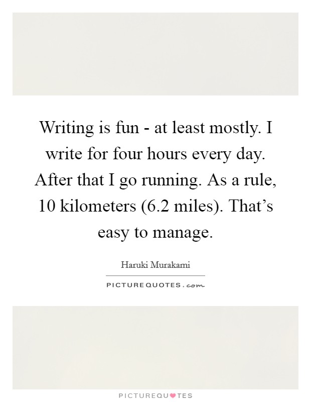 Writing is fun - at least mostly. I write for four hours every day. After that I go running. As a rule, 10 kilometers (6.2 miles). That's easy to manage Picture Quote #1